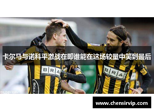 卡尔马与诺科平激战在即谁能在这场较量中笑到最后