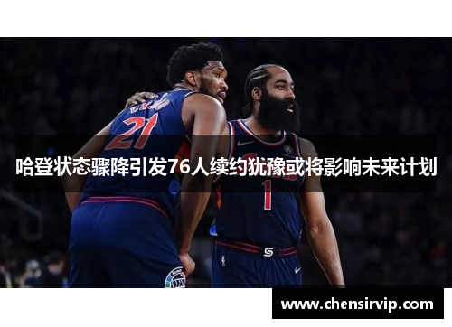 哈登状态骤降引发76人续约犹豫或将影响未来计划