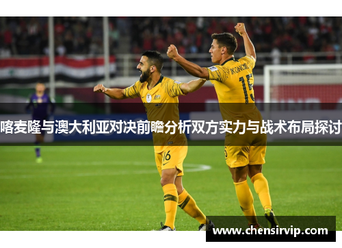 喀麦隆与澳大利亚对决前瞻分析双方实力与战术布局探讨