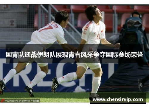 国青队迎战伊朗队展现青春风采争夺国际赛场荣誉