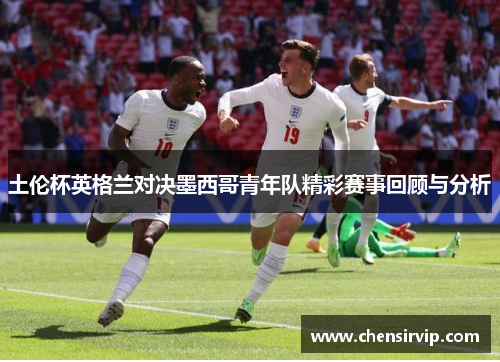 土伦杯英格兰对决墨西哥青年队精彩赛事回顾与分析
