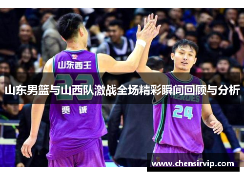 山东男篮与山西队激战全场精彩瞬间回顾与分析