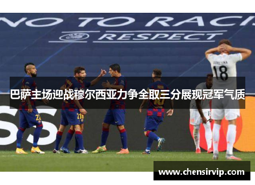 巴萨主场迎战穆尔西亚力争全取三分展现冠军气质