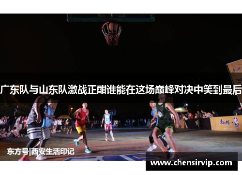 广东队与山东队激战正酣谁能在这场巅峰对决中笑到最后