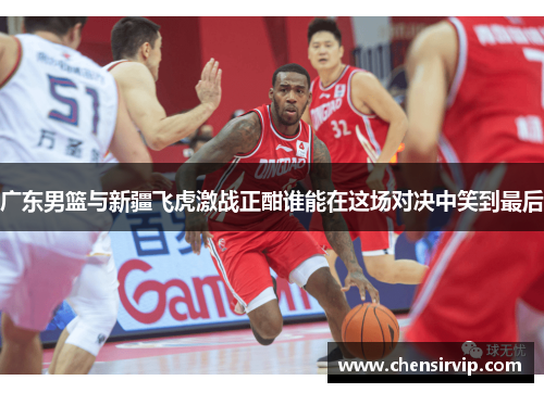广东男篮与新疆飞虎激战正酣谁能在这场对决中笑到最后
