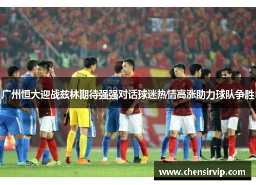 广州恒大迎战兹林期待强强对话球迷热情高涨助力球队争胜