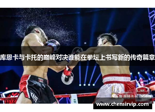 库恩卡与卡托的巅峰对决谁能在拳坛上书写新的传奇篇章