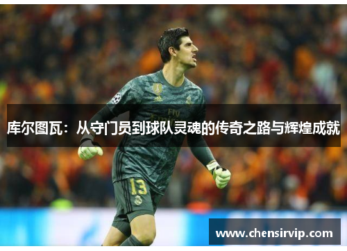 库尔图瓦：从守门员到球队灵魂的传奇之路与辉煌成就